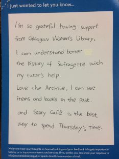 I just wanted to let you know… I’m so grateful having support from Glasgow Women’s Library. I can understand better the history of Suffragette with my tutor’s help. Love the archive, I can see items and books in the past. And Story Cafe is the best way to spend Thursday’s time.
