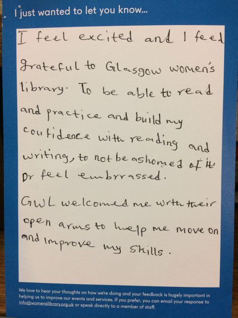 I just wanted to let you know… I feel excited and I feel grateful to Glasgow women’s library. To be able to read and practise and building confidence with reading and writing, to not be ashamed of it or feel embarrassed. GWL welcomed me with their open arms to help me move on and improve my skills.