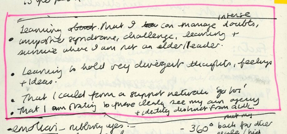 A photograph of a handwritten page from Adele’s Clore Fellowship notebook with highlighted text that reads ‘ - Learning that I can manage intense doubts, imposter syndrome, challenge, learning and survive where I am not elder/ leader / - Learning to hold very divergent thoughts, feelings and ideas. / - That I could form a support neutral ‘go too’ / - That I am starting to more clearly see my own agency and identity distinct from GWL.’