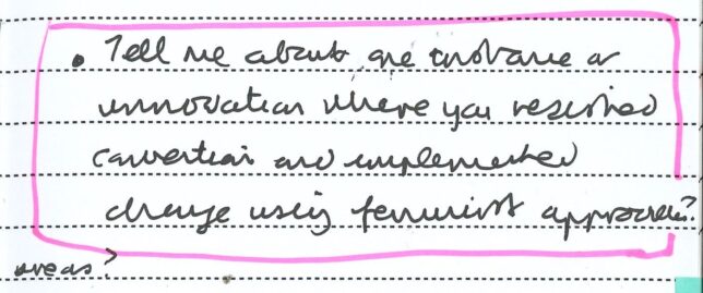 A photograph of a handwritten page from Adele’s Clore Fellowship notebook with highlighted text that reads, ‘ Tell me about one instance or innovation where you resisted convention and implemented change using feminist approaches?’