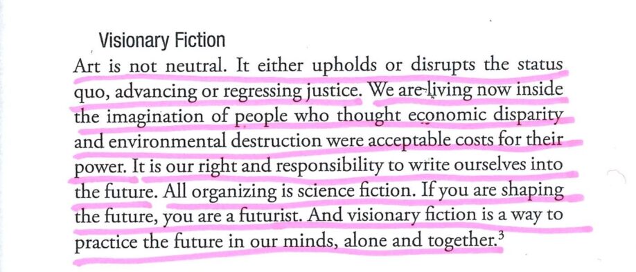 Photograph of underlined text which reads, ‘Art is not neutral. It either upholds or disrupts the status quo, advancing or regressing justice. We are living now inside the imagination of people who thought economic disparity and environmental destruction were acceptable costs for their power. It is our right and responsibility to write ourselves into the future. All organizing is science fiction. If you are shaping the future, you are a futurist. And visionary fiction is a way to practice the future in our minds, alone and together.’