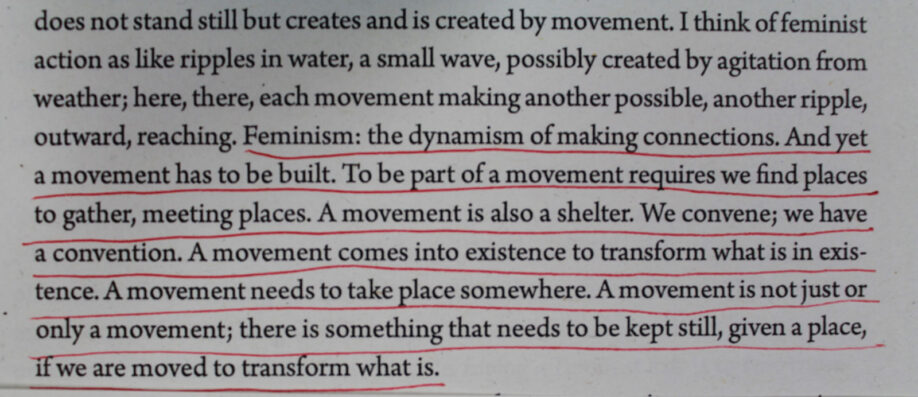 Photograph of underlined text which reads, ‘ Feminism: the dynamism of making connections. And yet a movement requires we find places to gather, meeting places. A movement comes into existence to transform what is in existence. A movement needs to take place somewhere. A movement is not just or only a movement; there is something that needs to be kept still, given a place, if we are moved to trandsform what is.’