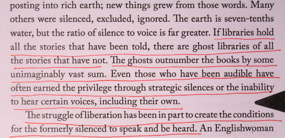 Photograph of underlined text which reads, ‘If libraries of all the stories that have been told,there are ghost libraries of all the stories that have not. The ghosts outnumber the books by some imaginable vast sum. Even those who have been audible have often earned the privilege through strategic silences or the inability to hear certain voices, including their own. The struggle of liberation has been in part to create the conditions for the formerly silenced speak and be heard.’
