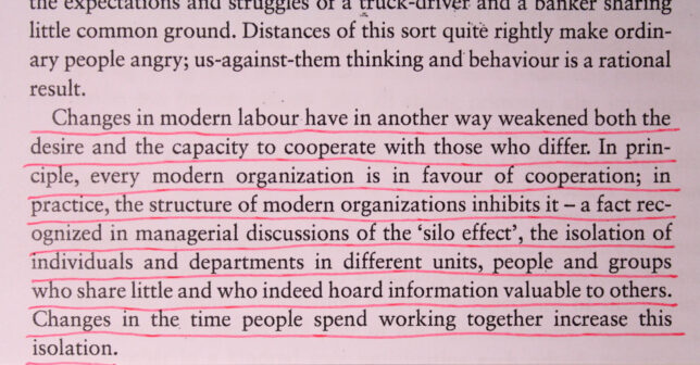 Photograph of underlined text which reads,‘ Changes in modern labour have in another way weakened both the desire and the capacity to cooperate with those who differ. In principle, every modern organization is in favour of cooperation; in practice, the structure of modern organizations inhibits it - a fact recognised in managerial discussions of the ‘silo effect’, the isolation of individuals and departments in different units, people and groups who share little and who indeed hoard information valuable to others. Changes in the time people spend working together increase this isolation.’