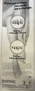 A black and white image of a woman's crossed legs and feet, with her hand reaching down to stroke her skin. There are two circular graphics on top of this image depicting a cartoon recreation of hair growth. Above these, in bold black text it reads: 'If you use a razor, you could use a change'. Under that, the first graphic is titled 'You're leg 4 days after shaving' and shows hair poking out. The other says 'Your leg 4 days after Immac' and shows no hair growth. The text of the advert reads: 'Before you use a razor again, just look at what it does to you. It can coursen your skin. It can cause nasty cuts and scrathces. And after all that, you face unsightly stubble a few days later! Your skin deserves the soft touch of Immac Hair Remover. You just smooth it on...wait five minutes...and rinse off. Immac is so gentle, it can be used under arms and on the sensitive skin of the face. And visible hair regrowth is slower - most women use Immac only once a fortnight. In Cream, Lotion, and Spray, at chemists and beauty counters everywhere.' At the bottom of the ad is the slogan, 'The Feminine way to remove unwanted hair.'