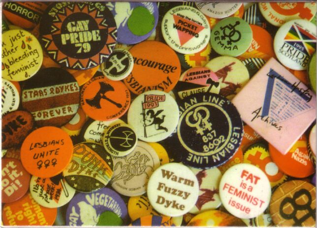 Badges from the Lesbian Archive, in many different colurs with slogans from 'Gay Pride 79' to 'Warm Fuzzy Dyke'