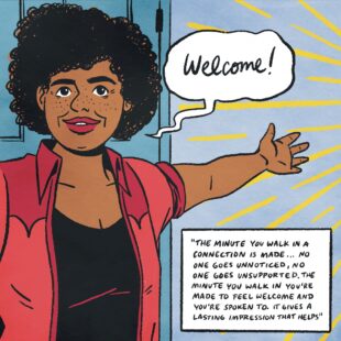 Colour illustration of a woman with her arm outstretched and a smile. A speech bubble says “Welcome”. There is a text box in the bottom right which reads “The minute you walk in a connection is made… no one goes unnoticed, no one goes unsupported. The minute you walk in you’re made to feel welcome and you’re spoken to. It gives a lasting impression that helps .”