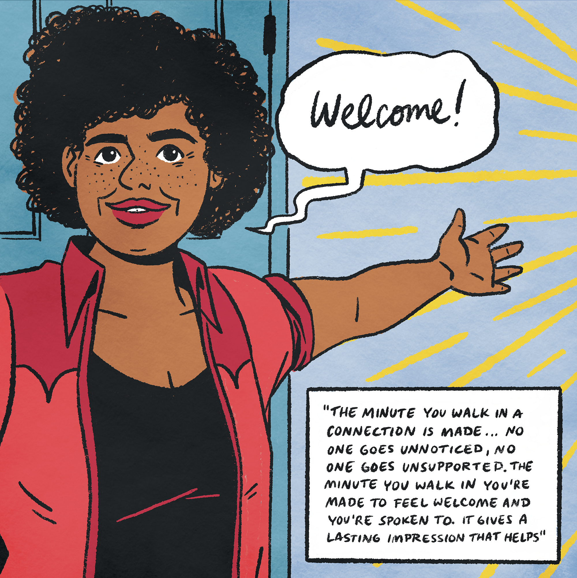 Description: Colour illustration of a woman with her arm outstretched and a smile. A speech bubble says “Welcome”. There is a text box in the bottom right which reads “The minute you walk in a connection is made… no one goes unnoticed, no one goes unsupported. The minute you walk in you’re made to feel welcome and you’re spoken to. It gives a lasting impression that helps.”