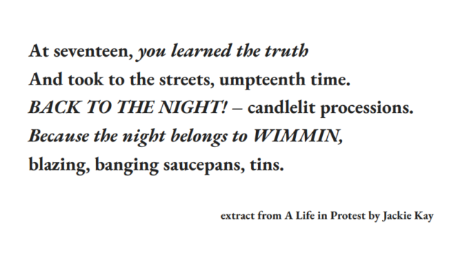 Black text on white background reads: At seventeen, you learned the truth And took to the streets, umpteenth time. BACK TO THE NIGHT! – candlelit processions. Because the night belongs to WIMMIN, blazing, banging saucepans, tins. extract from A Life in Protest by Jackie Kay
