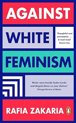 Book cover with the text Against White Feminism - Rafia Zakaria - 'thoughtful and provocative - a must read' - Roxane Gay - 'Make room beside Audre Lorde and Angela Davis on your shelves' - Chicago Review of Books