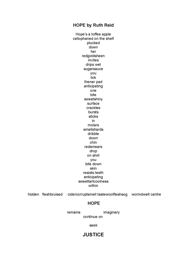 Poem by Ruth Reid in the shape of a sword: HOPE by Ruth Reid Hope’s a toffee apple cellophaned on the shelf plucked down her redgoldsheen invites drips wet sugarsauce you lick thenar pad anticipating one bite sweetshiny surface crackles bursts sticks in molars smallshards dribble down chin redsmears drop on shirt you bite down skin resists teeth anticipating sweettartcoolness within hidden fleshbruised cidercorruptsmell tastewoolfleshsog wormdwelt centre HOPE remains imaginary continue on seek JUSTICE